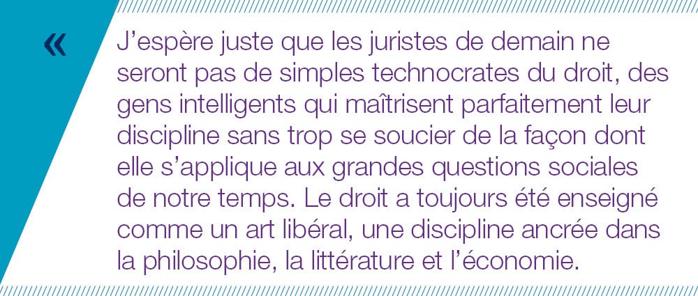 J’espère juste que les juristes de demain ne seront pas de simples technocrates du droit, des gens intelligents qui maîtrisent parfaitement leur discipline sans trop se soucier de la façon dont elle s’applique aux grandes questions sociales  de notre temps. Le droit a toujours été enseigné comme un art libéral, une discipline ancrée dans la philosophie, la littérature et l’économie.