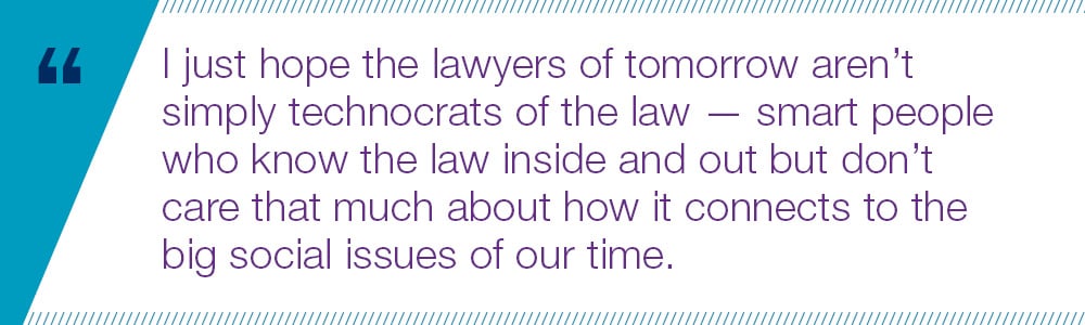 I just hope the lawyers of tomorrow aren’t simply technocrats of the law — smart people who know the law inside and out but don’t care that much about how it connects to the big social issues of our time.