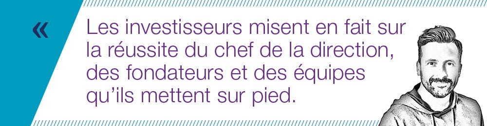 Les investisseurs misent en fait sur la réussite du chef de la direction, des fondateurs et des équipes qu’ils mettent sur pied.